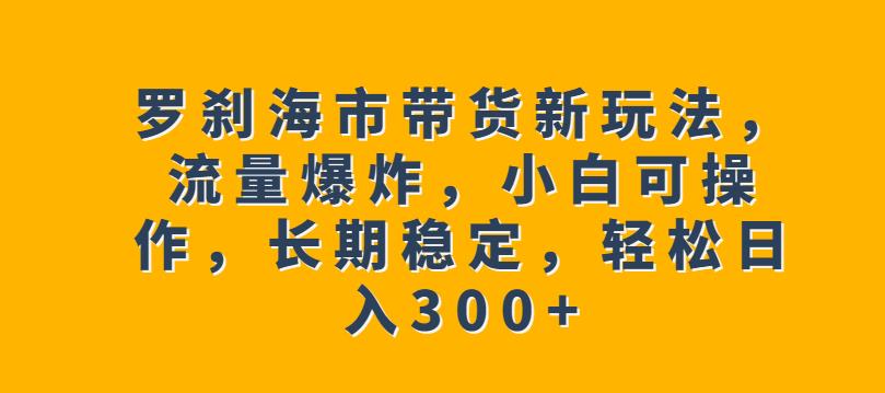 罗刹海市带货新玩法，流量爆炸，小白可操作，长期稳定，轻松日入300 【揭秘】