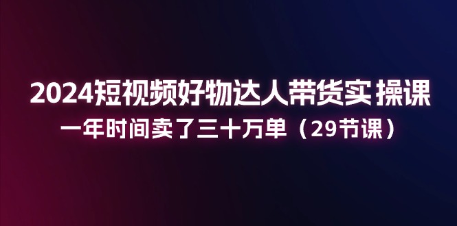 图片[1]-2024短视频好物达人带货实操课：一年时间卖了三十万单（29节课）-个人经验技术分享