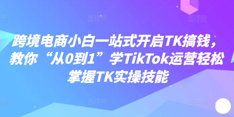 图片[1]-跨境电商小白一站式开启TK搞钱，教你“从0到1”学TIKTOK运营轻松掌握TK实操技能-个人经验技术分享