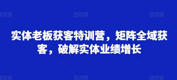 图片[1]-实体老板获客特训营，矩阵全域获客，破解实体业绩增长-个人经验技术分享