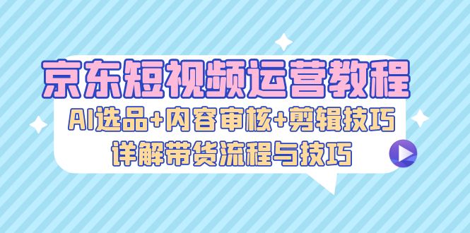 图片[1]-京东短视频运营教程：AI选品+内容审核+剪辑技巧，详解带货流程与技巧-个人经验技术分享