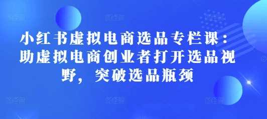 小红书虚拟电商选品专栏课：助虚拟电商创业者打开选品视野，突破选品瓶颈 -1